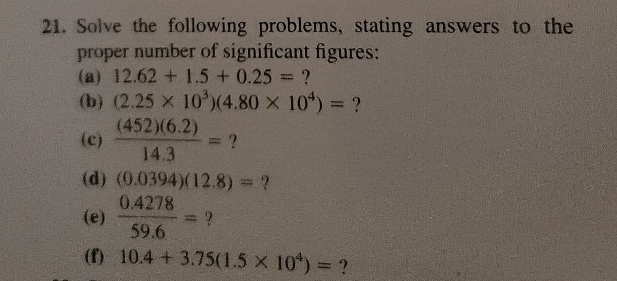 21. Solve the following problems, stating answers to the
proper number of significant figures:
(a) 12.62 +1.5 +0.25 = ?
(b) (2.25 x 10³) (4.80 x 10) = ?
(452)(6.2)
(c)
14.3
(d) (0.0394)(12.8) = ?
0.4278
(e)
59.6
(f) 10.4 +3.75(1.5 × 10) = ?
S
?
= ?