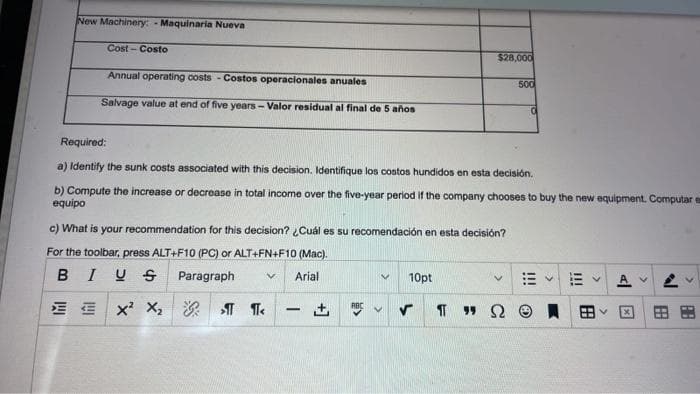 New Machinery: - Maquinaria Nueva
Cost-Costo
Annual operating costs - Costos operacionales anuales
Salvage value at end of five years-Valor residual al final de 5 años
c) What is your recommendation for this decision? ¿Cuál es su recomendación en esta decisión?
For the toolbar, press ALT+F10 (PC) or ALT+FN+F10 (Mac).
BIUS Paragraph V Arial
X² X₂
Required:
a) Identify the sunk costs associated with this decision. Identifique los costos hundidos en esta decisión.
b) Compute the increase or decrease in total income over the five-year period if the company chooses to buy the new equipment. Computar em
equipo
¶¶<
-
V
10pt
$28,000
✓
¶ 99
500
Ω
C
AV
VX