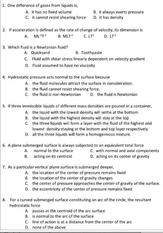 |1. One difference of gases from liquids is,
A. it has no fixed volume
B. it always exerts pressure
C. it cannot resist shearing force D. it has density
2. If acceleration is defined as the rate of change of velocity, its dimension is
C. LT?
A. ML?T2
D. LT?
B. MLT?
3. Which fluid is a Newtonian fluid?
A. Quicksand
B. Toothpaste
C. Fluid with shear stress linearly dependent on velocity gradient
D. Fluid assumed to have no viscosity
4. Hydrostatic pressure acts normal to the surface because
A. the fluid molecules attract the surface in consideration.
B. the fluid cannot resist shearing force.
C. the fluid is non-Newtonian
D. the fluid is Newtonian
5. If three immiscible liquids of different mass densities are poured in a container,
A. the liquid with the lowest density will settle at the bottom
B. the liquid with the highest density will stay at the top
C. the three liquids will form a layer with the fluid of the highest and
lowest density staying at the bottom and top layer respectively
D. all the three liquids will form a homogeneous mixture.
6. A plane submerged surface is always subjected to an equivalent total force
C. with normal and axial components
D. acting on its center of gravity
A. normal to the surface
B. acting on its centroid
7. As a particular vertical plane surface is submerged deeper,
A. the location of the center of pressure remains fixed
B. the location of the center of gravity changes
C. the center of pressure approaches the center of gravity of the surface.
D. the eccentricity of the center of pressure remains fixed
8. For a curved submerged surface constituting an arc of the circle, the resultant
hydrostatic force
A. passes at the centroid of the arc surface
B. is normal to the arc of the surface
C. line of action is at a distance from the center of the arc
D. none of the above
