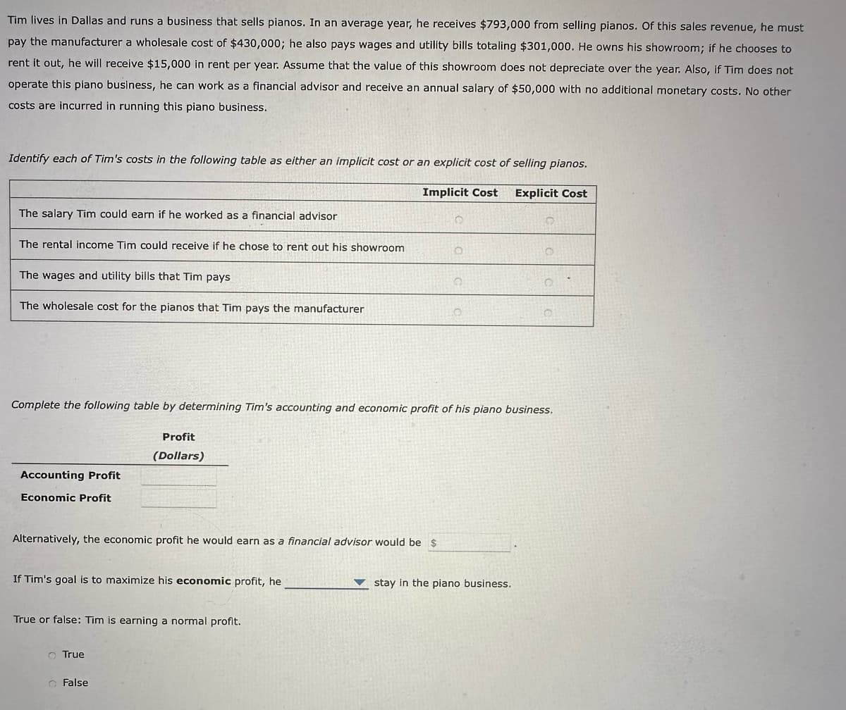 Tim lives in Dallas and runs a business that sells pianos. In an average year, he receives $793,000 from selling pianos. Of this sales revenue, he must
pay the manufacturer a wholesale cost of $430,000; he also pays wages and utility bills totaling $301,000. He owns his showroom; if he chooses to
rent it out, he will receive $15,000 in rent per year. Assume that the value of this showroom does not depreciate over the year. Also, if Tim does not
operate this piano business, he can work as a financial advisor and receive an annual salary of $50,000 with no additional monetary costs. No other
costs are incurred in running this piano business.
Identify each of Tim's costs in the following table as either an implicit cost or an explicit cost of selling pianos.
Implicit Cost
Explicit Cost
The salary Tim could earn if he worked as a financial advisor
The rental income Tim could receive if he chose to rent out his showroom
The wages and utility bills that Tim pays
The wholesale cost for the pianos that Tim pays the manufacturer
Complete the following table by determining Tim's accounting and economic profit of his piano business.
Profit
(Dollars)
Accounting Profit
Economic Profit
Alternatively, the economic profit he would earn as a financial advisor would be $
If Tim's goal is to maximize his economic profit, he
True or false: Tim is earning a normal profit.
O True
O
False
stay in the piano business.