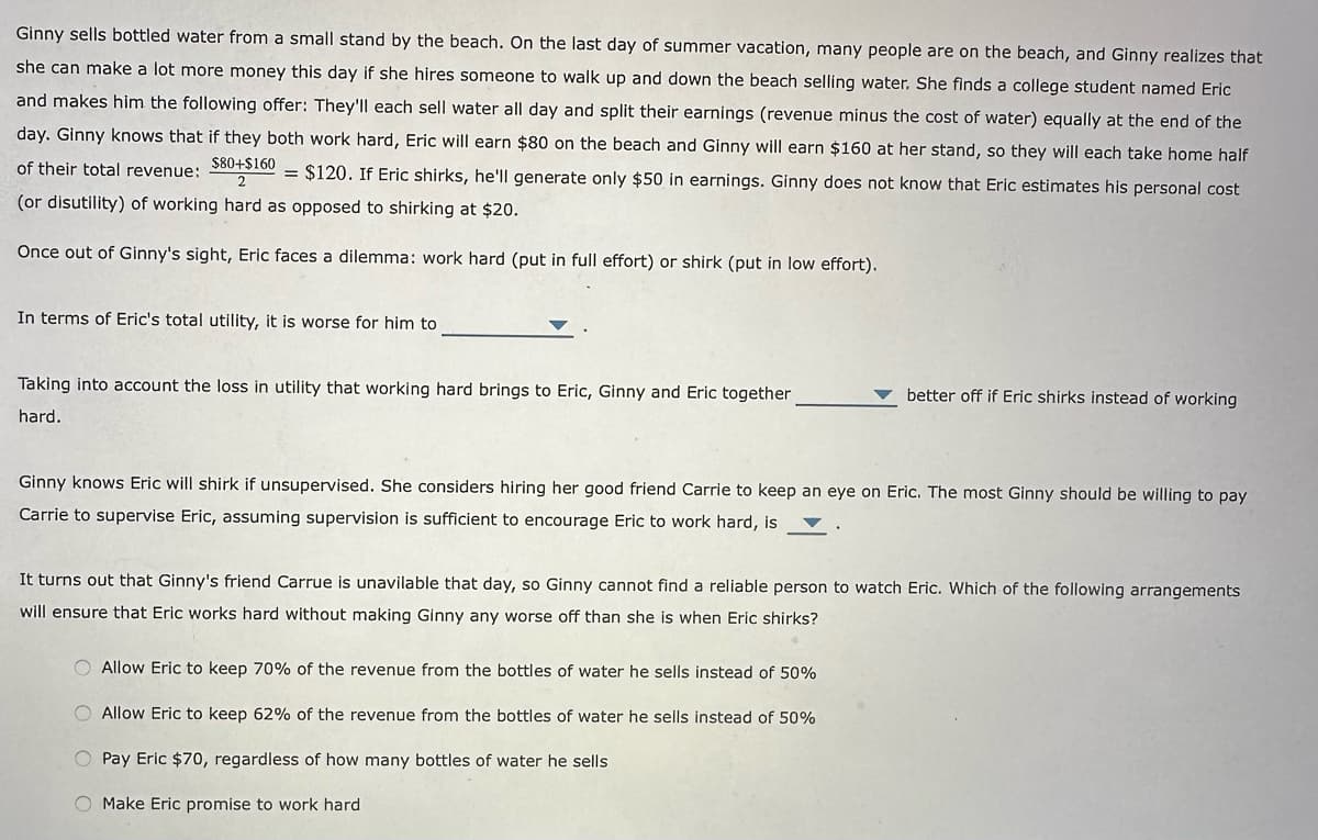 Ginny sells bottled water from a small stand by the beach. On the last day of summer vacation, many people are on the beach, and Ginny realizes that
she can make a lot more money this day if she hires someone to walk up and down the beach selling water. She finds a college student named Eric
and makes him the following offer: They'll each sell water all day and split their earnings (revenue minus the cost of water) equally at the end of the
day. Ginny knows that if they both work hard, Eric will earn $80 on the beach and Ginny will earn $160 at her stand, so they will each take home half
of their total revenue:
$80+$160
2
= $120. If Eric shirks, he'll generate only $50 in earnings. Ginny does not know that Eric estimates his personal cost
(or disutility) of working hard as opposed to shirking at $20.
Once out of Ginny's sight, Eric faces a dilemma: work hard (put in full effort) or shirk (put in low effort).
In terms of Eric's total utility, it is worse for him to
Taking into account the loss in utility that working hard brings to Eric, Ginny and Eric together
hard.
Ginny knows Eric will shirk if unsupervised. She considers hiring her good friend Carrie to keep an eye on Eric. The most Ginny should be willing to pay
Carrie to supervise Eric, assuming supervision is sufficient to encourage Eric to work hard, is
better off if Eric shirks instead of working.
It turns out that Ginny's friend Carrue is unavilable that day, so Ginny cannot find a reliable person to watch Eric. Which of the following arrangements
will ensure that Eric works hard without making Ginny any worse off than she is when Eric shirks?
O Allow Eric to keep 70% of the revenue from the bottles of water he sells instead of 50%
O Allow Eric to keep 62% of the revenue from the bottles of water he sells instead of 50%
O Pay Eric $70, regardless of how many bottles of water he sells
O Make Eric promise to work hard