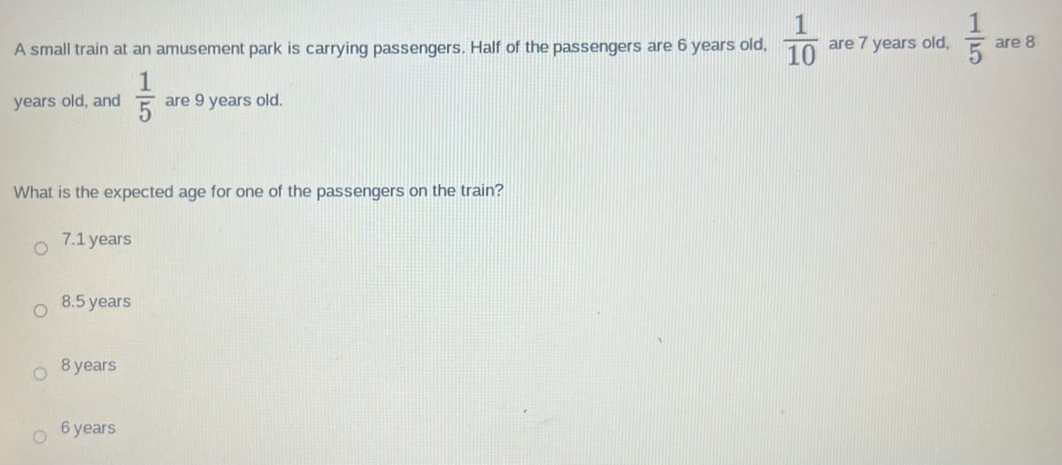A small train at an amusement park is carrying passengers. Half of the passengers are 6 years old,
17/35
years old, and
What is the expected age for one of the passengers on the train?
O
O
7.1 years
8.5 years
8 years
are 9 years old.
6 years
10
are 7 years old,
15
are 8