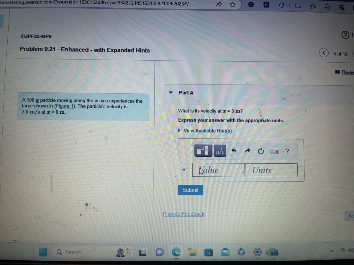 bmastering.pearson.com/?courseld=12361526&key=23382121451631558210262023#/
<UPF23-MP9
Problem 9.21 - Enhanced - with Expanded Hints
A 100 g particle moving along the z-axis experiences the
force shown in (Figure 1). The particle's velocity is
2.0 m/s at z = 0 m.
Ơ
Search
Part A
What is its velocity at x = 3 m?
Express your answer with the appropriate units.
► View Available Hint(s)
V=
C
Submit
Provide Feedback
A
Kalue
P
μA
✔
→
Units
300
O
?
(?) H
5 of 10
Review
NE