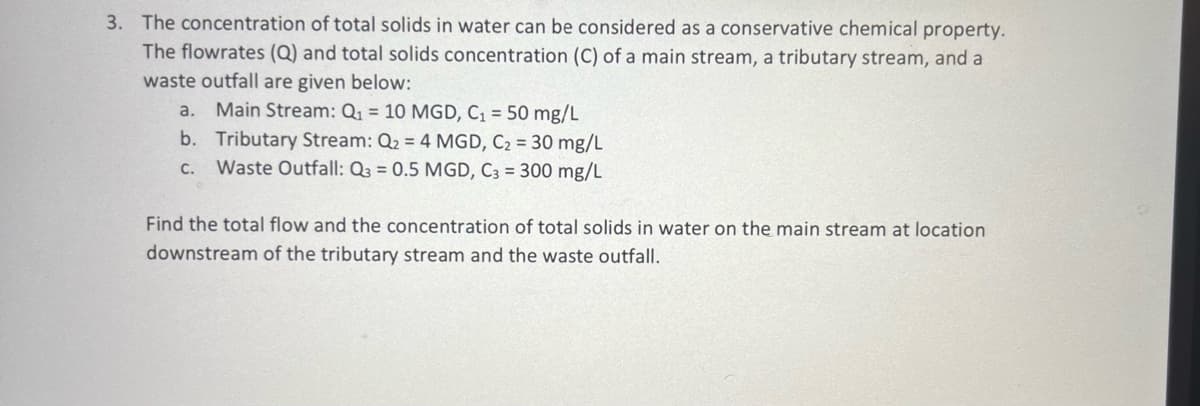 3. The concentration of total solids in water can be considered as a conservative chemical property.
The flowrates (Q) and total solids concentration (C) of a main stream, a tributary stream, and a
waste outfall are given below:
a. Main Stream: Q₁ = 10 MGD, C₁ = 50 mg/L
b. Tributary Stream: Q₂ = 4 MGD, C₂ = 30 mg/L
C.
Waste Outfall: Q3 = 0.5 MGD, C3 = 300 mg/L
Find the total flow and the concentration of total solids in water on the main stream at location
downstream of the tributary stream and the waste outfall.