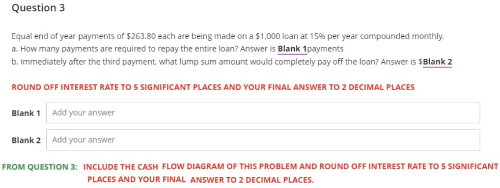 Question 3
Equal end of year payments of $263.80 each are being made on a $1,000 loan at 15% per year compounded monthly.
a. How many payments are required to repay the entire loan? Answer is Blank 1payments
b. Immediately after the third payment, what lump sum amount would completely pay off the loan? Answer is $Blank 2
ROUND OFF INTEREST RATE TO 5 SIGNIFICANT PLACES AND YOUR FINAL ANSWER TO 2 DECIMAL PLACES
Blank 1
Add your answer
Blank 2 Add your answer
FROM QUESTION 3: INCLUDE THE CASH FLOW DIAGRAM OF THIS PROBLEM AND ROUND OFF INTEREST RATE TO 5 SIGNIFICANT
PLACES AND YOUR FINAL ANSWER TO 2 DECIMAL PLACES.