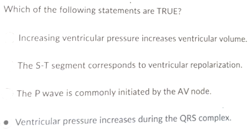 Which of the following statements are TRUE?
Increasing ventricular pressure increases ventricular volume.
The S-T segment corresponds to ventricular repolarization.
The P wave is commonly initiated by the AV node.
• Ventricular pressure increases during the QRS complex.
