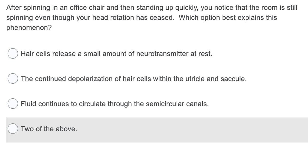 After spinning in an office chair and then standing up quickly, you notice that the room is still
spinning even though your head rotation has ceased. Which option best explains this
phenomenon?
Hair cells release a small amount of neurotransmitter at rest.
The continued depolarization of hair cells within the utricle and saccule.
Fluid continues to circulate through the semicircular canals.
Two of the above.

