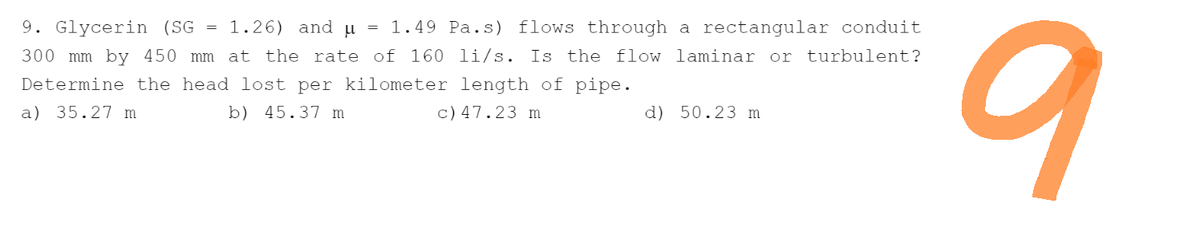 9. Glycerin (SG = 1.26) and µ
=
1.49 Pa.s) flows through a rectangular conduit
300 mm by 450 mm at the rate of 160 li/s. Is the flow laminar or turbulent?
Determine the head lost per kilometer length of pipe.
a) 35.27 m
b) 45.37 m
c) 47.23 m
d) 50.23 m
9