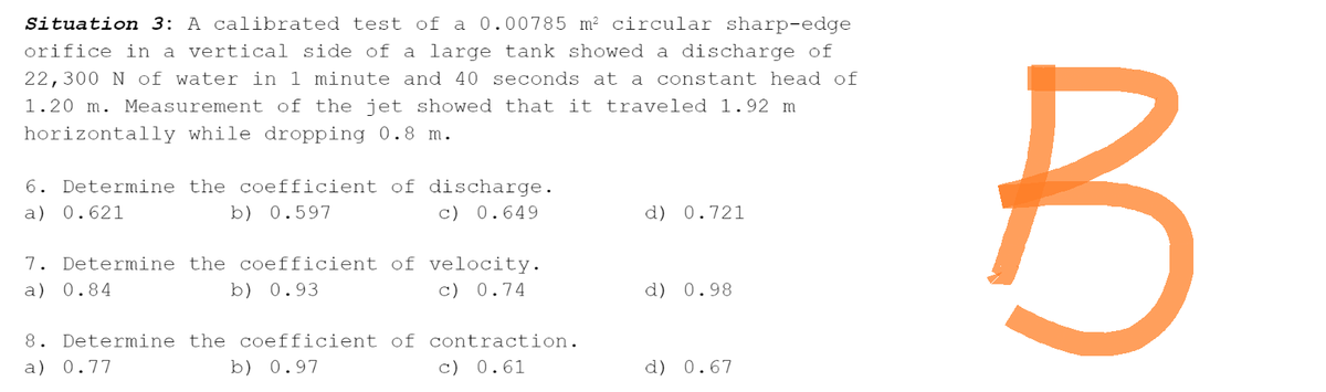 Situation 3: A calibrated test of a 0.00785 m² circular sharp-edge
orifice in a vertical side of a large tank showed a discharge of
22,300 N of water in 1 minute and 40 seconds at a constant head of
1.20 m. Measurement of the jet showed that it traveled 1.92 m
horizontally while dropping 0.8 m.
6. Determine the coefficient of discharge.
a) 0.621
b) 0.597
c) 0.649
d) 0.721
7. Determine the coefficient of velocity.
a) 0.84
b) 0.93
c) 0.74
d) 0.98
8. Determine the coefficient of contraction.
a) 0.77
b) 0.97
c) 0.61
d) 0.67
B