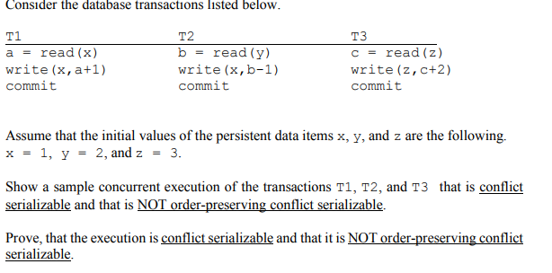 Consider the database transactions listed below.
T1
T2
T3
a = read (x)
b = read(y)
c = read (z)
write (x, a+1)
write (x,b-1)
write (z,c+2)
commit
commit
commit
Assume that the initial values of the persistent data items x, y, and z are the following.
x = 1, y = 2, and z = 3.
Show a sample concurrent execution of the transactions T1, T2, and T3 that is conflict
serializable and that is NOT order-preserving conflict serializable.
Prove, that the execution is conflict serializable and that it is NOT order-preserving conflict
serializable.
