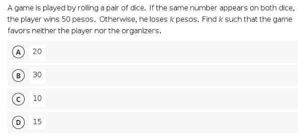 A game is played by rolling a pair of dice. If the same number appears on both dice,
the player wins 50 pesos. Otherwise, he loses k pesos. Find k such that the game
favors neither the player nor the organizers.
A) 20
B
30
(с) 10
15
