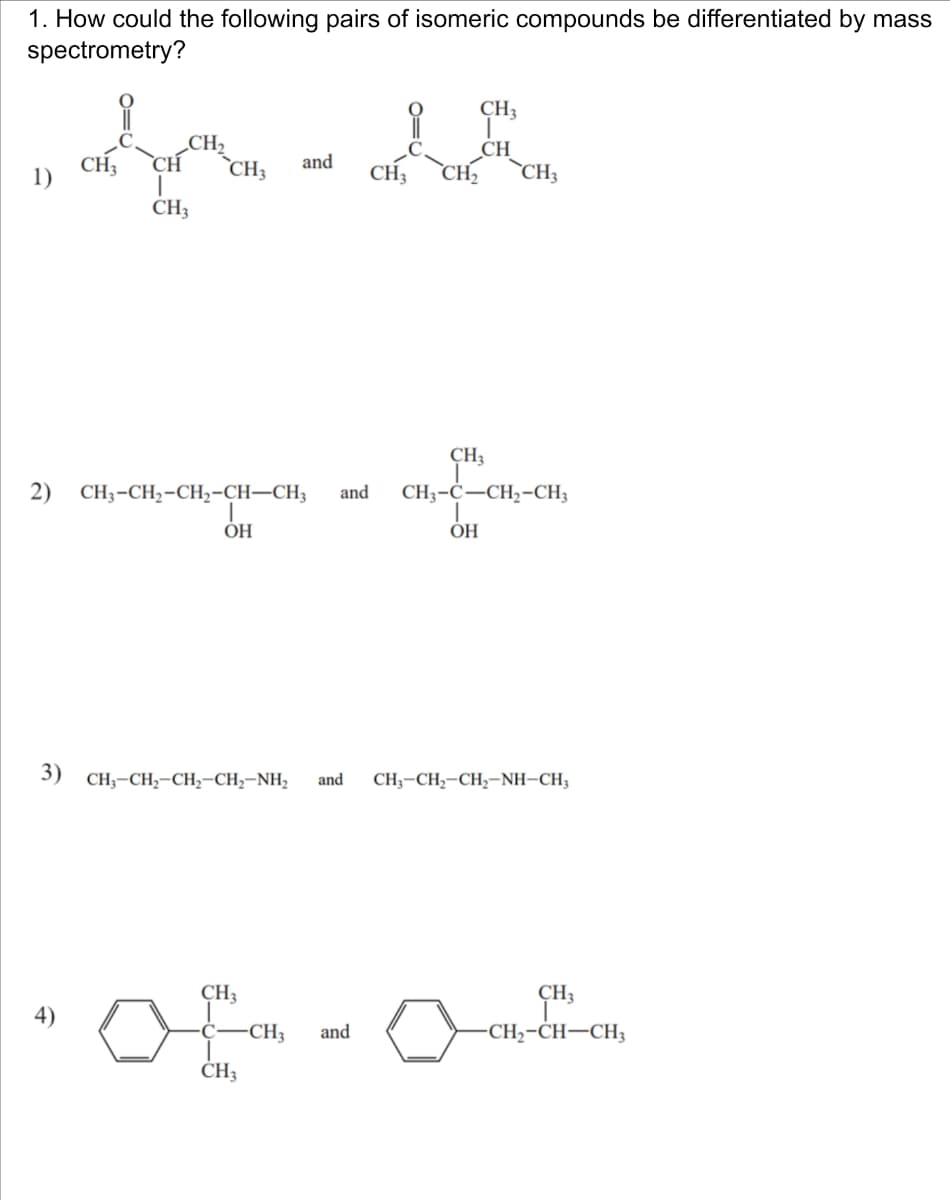 1. How could the following pairs of isomeric compounds be differentiated by mass
spectrometry?
CH₂
དད དཝིན ། ॰ དབྱི
1)
CH3 CH
CH3
CH3
and
CH₁₂
CH
CH3 CH2 CH3
2) CH3-CH2-CH2-CH-CH3
OH
and
CH3
CH3-C-CH2-CH3
OH
3) CH-CH-CH,CH, NH,
and
CH3-CH, CH,-NH-CH3
4)
CH3
CH3
CH3
CH3
and
CH2-CH-CH3