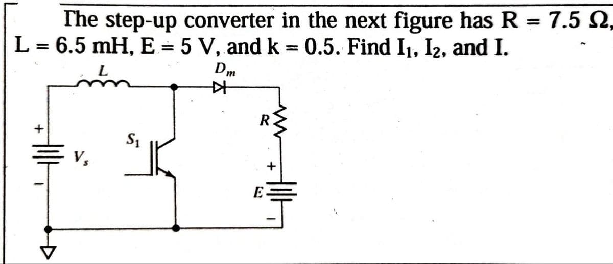 The step-up converter in the next figure has R = 7.5 N,
L = 6.5 mH, E = 5 V, and k = 0.5. Find I₁, I2, and I.
L
Dm
++
+
Vs
S₁
+
E