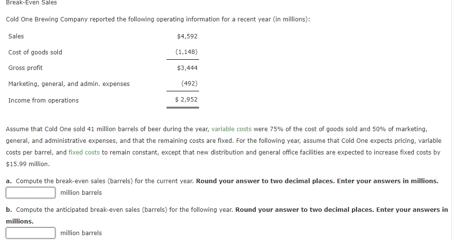 Break-Even Sales
Cold One Brewing Company reported the following operating information for a recent year (in millions):
Sales
Cost of goods sold
Gross profit
Marketing, general, and admin. expenses
Income from operations
$4,592
(1,148)
$3,444
(492)
$ 2,952
Assume that Cold One sold 41 million barrels of beer during the year, variable costs were 75% of the cost of goods sold and 50% of marketing,
general, and administrative expenses, and that the remaining costs are fixed. For the following year, assume that Cold One expects pricing, variable
costs per barrel, and fixed costs to remain constant, except that new distribution and general office facilities are expected to increase fixed costs by
$15.99 million.
a. Compute the break-even sales (barrels) for the current year. Round your answer to two decimal places. Enter your answers in millions.
million barrels
b. Compute the anticipated break-even sales (barrels) for the following year. Round your answer to two decimal places. Enter your answers in
millions.
million barrels