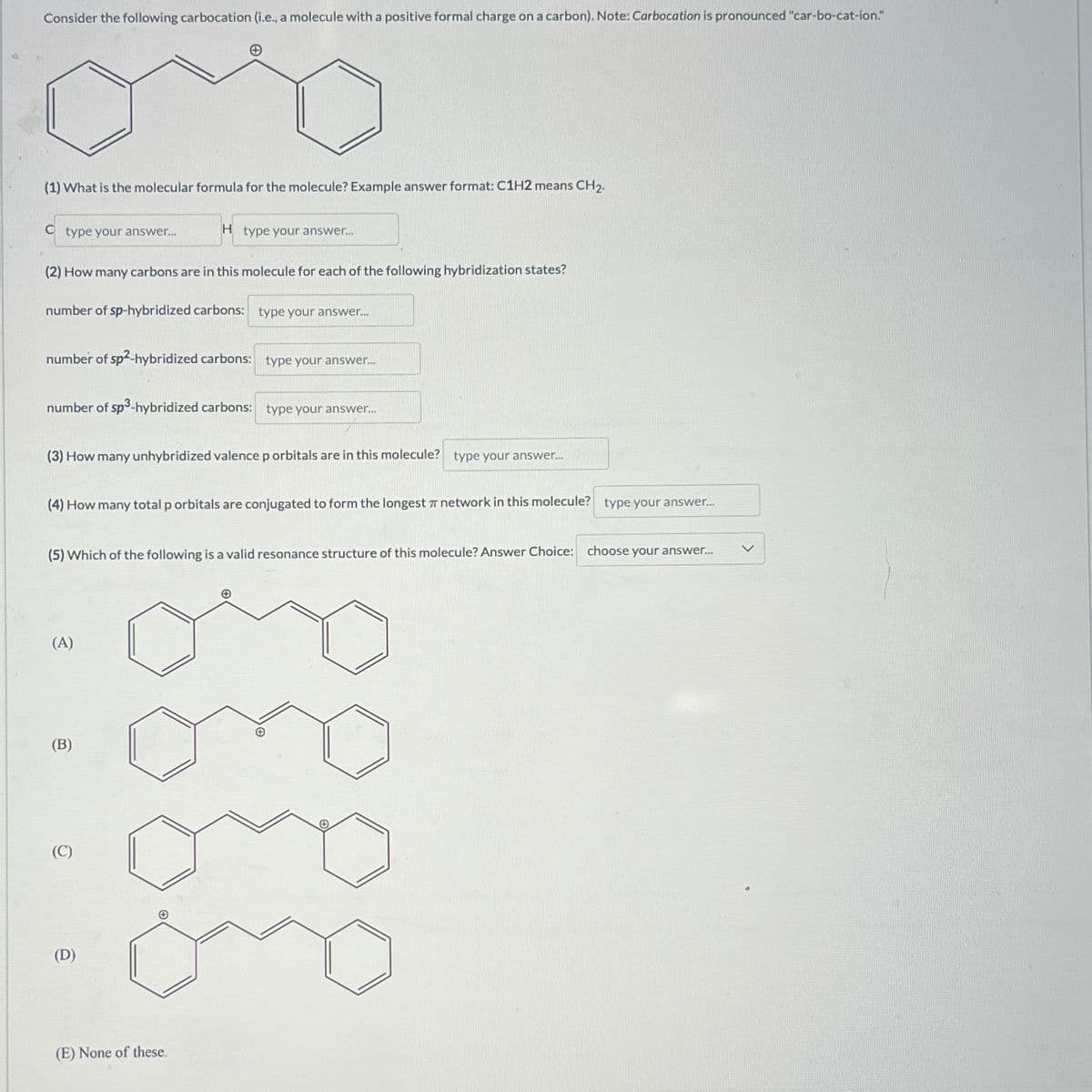 Consider the following carbocation (i.e., a molecule with a positive formal charge on a carbon). Note: Carbocation is pronounced "car-bo-cat-ion."
(1) What is the molecular formula for the molecule? Example answer format: C1H2 means CH2.
C type your answer...
H type your answer...
(2) How many carbons are in this molecule for each of the following hybridization states?
number of sp-hybridized carbons: type your answer...
number of sp²-hybridized carbons: type your answer...
number of sp³-hybridized carbons: type your answer...
(3) How many unhybridized valence p orbitals are in this molecule? type your answer...
(4) How many total p orbitals are conjugated to form the longest network in this molecule? type your answer...
(5) Which of the following is a valid resonance structure of this molecule? Answer Choice: choose your answer...
(A)
(B)
(C)
(D)
and
(E) None of these.