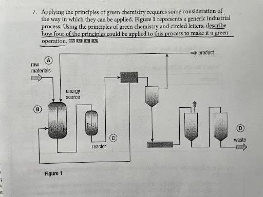 7. Applying the principles of green chemistry requires some consideration of
the way in which they can be applied. Figure 1 represents a generic industrial
process. Using the principles of green chemistry and circled letters, describę
how four of the principles could be applied to this process to make it a green
operation. E kaEA
product
raw
materials
energy
Source
waste
гeactor
Figure 1
st
