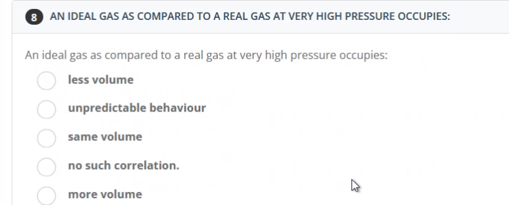 8 AN IDEAL GAS AS COMPARED TO A REAL GAS AT VERY HIGH PRESSURE OCCUPIES:
An ideal gas as compared to a real gas at very high pressure occupies:
less volume
unpredictable behaviour
same volume
no such correlation.
more volume