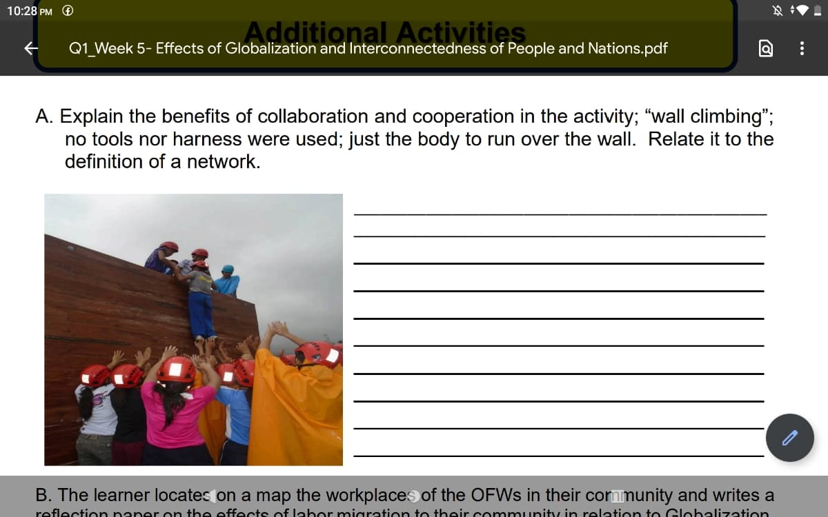 10:28 PM O
Additional Activities
Q1_Week 5- Effects of Globalization and Interconnectedness of People and Nations.pdf
A. Explain the benefits of collaboration and cooperation in the activity; "wall climbing";
no tools nor harness were used; just the body to run over the wall. Relate it to the
definition of a network.
B. The learner locates on a map the workplaces of the OFWS in their cornmunity and writes a
reflection naner n the effects of labor migration to tbeir community in relation to Glohalization
