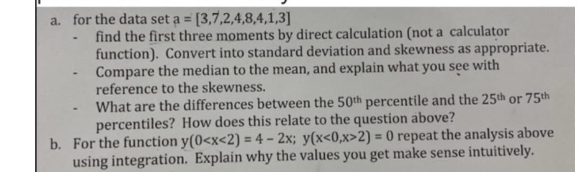 a. for the data set a = [3,7,2,4,8,4,1,3]
find the first three moments by direct calculation (not a calculator
function). Convert into standard deviation and skewness as appropriate.
Compare the median to the mean, and explain what you see with
reference to the skewness.
What are the differences between the 50th percentile and the 25th or 75th
percentiles? How does this relate to the question above?
b. For the function y(0<x<2) = 4 - 2x; y(x<0,x>2) = 0 repeat the analysis above
using integration. Explain why the values you get make sense intuitively.