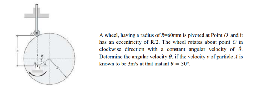 A wheel, having a radius of R=60mm is pivoted at Point O and it
has an eccentricity of R/2. The wheel rotates about point O in
clockwise direction with a constant angular velocity of ė.
Determine the angular velocity Ô0, if the velocity v of particle A is
known to be 3m/s at that instant 0 = 30°.
