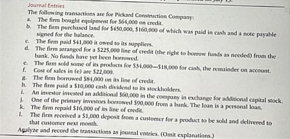 Journal Entries
The following transactions are for Pickard Construction Company:
a. The firm bought equipment for $64,000 on credit.
b.
The firm purchased land for $450,000, $160,000 of which was paid in cash and a note payable
signed for the balance.
The firm paid $41,000 it owed to its suppliers.
The firm arranged for a $225,000 line of credit (the right to borrow funds as needed) from the
bank. No funds have yet been borrowed.
The firm sold some of its products for $34,000-$18,000 for cash, the remainder on account.
Cost of sales in (e) are $22,000.
The firm borrowed $84,000 on its line of credit.
The firm paid a $10,000 cash dividend to its stockholders.
An investor invested an additional $60,000 in the company in exchange for additional capital stock.
One of the primary investors borrowed $90,000 from a bank. The loan is a personal loan.
The firm repaid $16,000 of its line of credit.
The firm received a $1,000 deposit from a customer for a product to be sold and delivered to
that customer next month.
Agalyze and record the transactions as journal entries. (Omit explanations.)
c.
d.
c.
f.
g.
h.
i.
J
k.
1.
