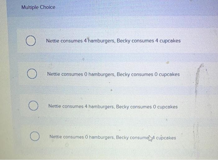 Multiple Choice
O
O
O
O
Nettie consumes 4 hamburgers, Becky consumes 4 cupcakes
Nettie consumes 0 hamburgers, Becky consumes 0 cupcakes
Nettie consumes 4 hamburgers, Becky consumes 0 cupcakes
Nettle consumes 0 hamburgers, Becky consume 4 cupcakes