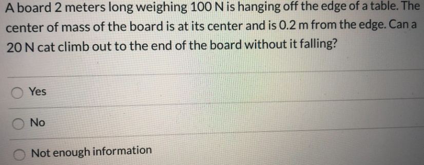 A board 2 meters long weighing 100 N is hanging off the edge of a table. The
center of mass of the board is at its center and is 0.2 m from the edge. Can a
20 N cat climb out to the end of the board without it falling?
Yes
No
Not enough information
