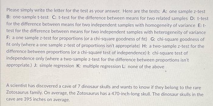 Please simply write the letter for the test as your answer. Here are the tests: A: one sample z-test
B: one-samplet-test C: t-test for the difference between means for two related samples D: t-test
for the difference between means for two independent samples with homogeneity of variance E: t-
test for the difference between means for two independent samples with heterogeneity of variance
F: a one sample z-test for proportions (or a chi-square goodness of fit) G: chi-square goodness of
fit only (where a one sample z-test of proportions isn't appropriate) H: a two-sample z-test for the
difference between proportions (or a chi-square test of independence) I: chi-square test of
independence only (where a two-sample z-test for the difference between proportions isn't
appropriate.) J: simple regression K: multiple regression L: none of the above
A scientist has discovered a cave of 7 dinosaur skulls and wants to know if they belong to the rare
Zotosaurus family. On average, the Zotosaurus has a 470-inch-long skull. The dinosaur skulls in the
cave are 395 inches on average.
