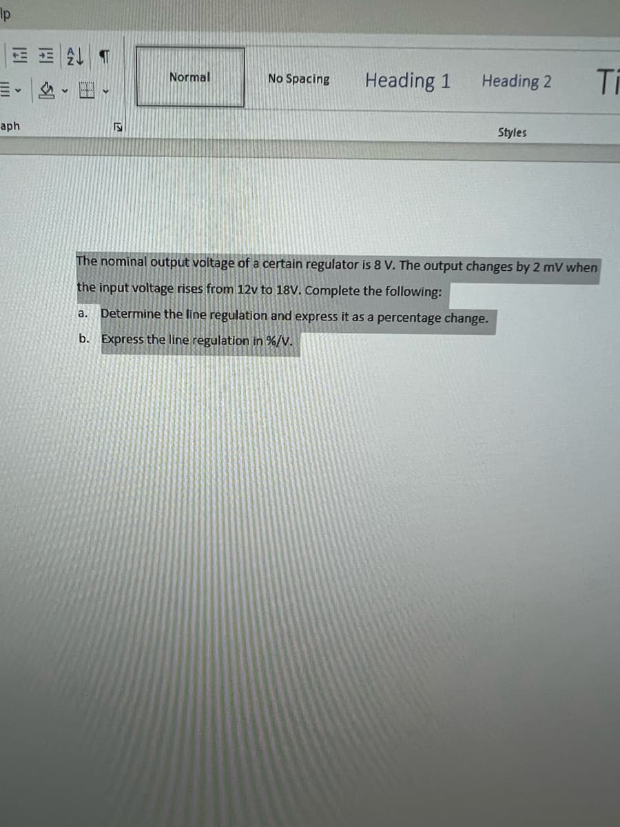 lp
ET
v
aph
S
Normal
No Spacing
Heading 1
Heading 2
Styles
Ti
The nominal output voltage of a certain regulator is 8 V. The output changes by 2 mV when
the input voltage rises from 12v to 18V. Complete the following:
a. Determine the line regulation and express it as a percentage change.
b. Express the line regulation in %/V.