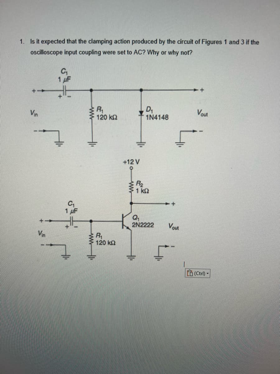 1. Is it expected that the clamping action produced by the circuit of Figures 1 and 3 if the
oscilloscope input coupling were set to AC? Why or why not?
Vin
1 μF
FF
R₁
D₁
120 ΚΩ
1N4148
1 F
ww
R₁
120 ΚΩ
+12 V
R₂
51 ΚΩ
Q₂₁
2N2222
41₁
Vout
Vout
(Ctrl)