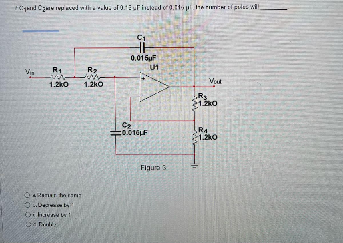 If C₁and C₂are replaced with a value of 0.15 µF instead of 0.015 µF, the number of poles will
Vin R₁
R₂
1.2kO 1.2kO
a. Remain the same
Ob. Decrease by 1
Oc. Increase by 1
Od. Double
C1
HH
0.015µF
C2
-0.015μF
U1
Figure 3
w
Vout
R3
1.2kO
R4
1.2kO