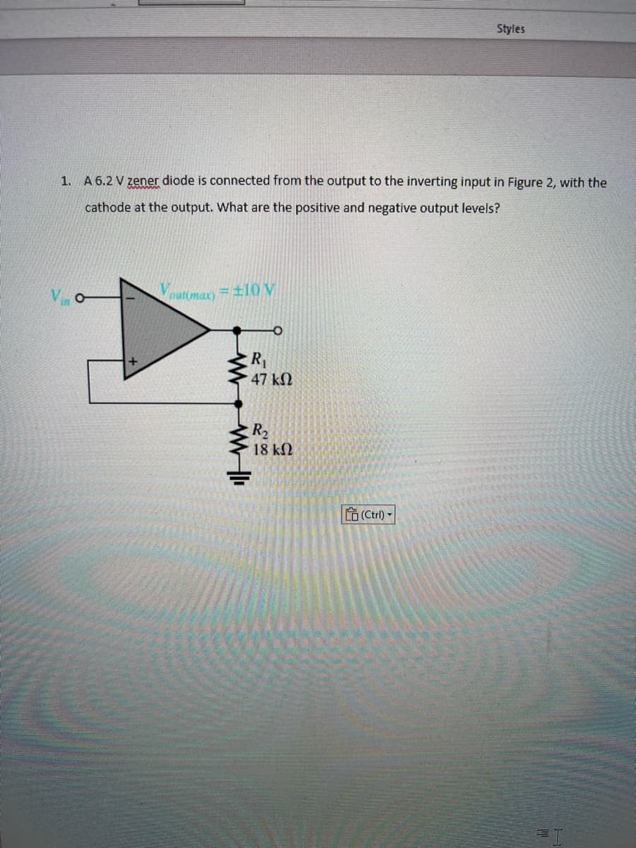 1. A 6.2 V zener diode is connected from the output to the inverting input in Figure 2, with the
cathode at the output. What are the positive and negative output levels?
V
outimax) 10 V
www
R₁
47 ΚΩ
R₂
18 ΚΩ
Styles
(Ctrl) -