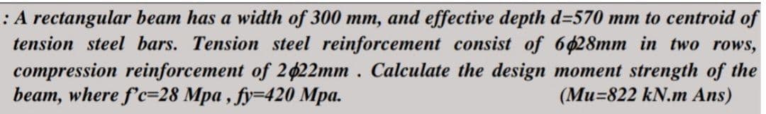 : A rectangular beam has a width of 300 mm, and effective depth d=570 mm to centroid of
tension steel bars. Tension steel reinforcement consist of 6028mm in two rows,
compression reinforcement of 2422mm. Calculate the design moment strength of the
beam, where f'c-28 Mpa, fy=420 Mpa.
(Mu-822 kN.m Ans)