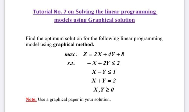 Tutorial No. 7 on Solving the linear programming
models using Graphical solution
Find the optimum solution for the following linear programming
model using graphical method.
max. Z = 2X +4Y + 8
- X+ 2Y < 2
X -YS1
s.t.
X +Y = 2
Х,Y 20
Note: Use a graphical paper in your solution.
