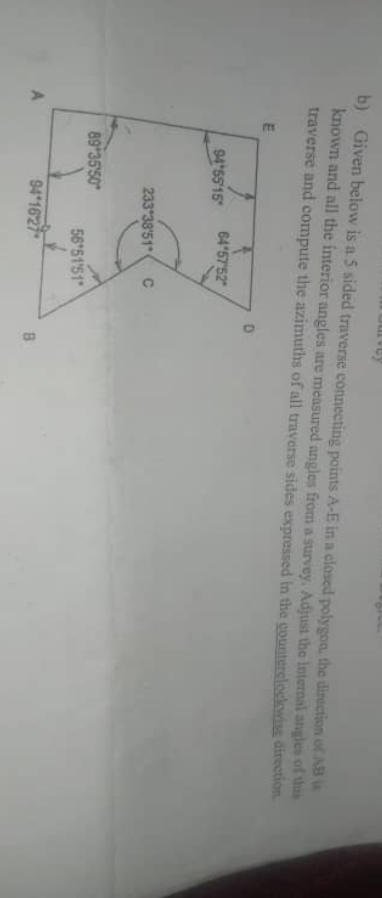 b) Given below is a 5 sided traverse connecting points A-E in a closed polygon, the direction of AB
known and all the interior angles are measured angles from a survey. Adjust the internal angles of this
traverse and compute the azimuths of all traverse sides expressed in the counterclockwise direction.
A
E
94'55'15
64°57′52
233 38'51 ( C
89 35'50
56°51'51"
94 1627
D
B