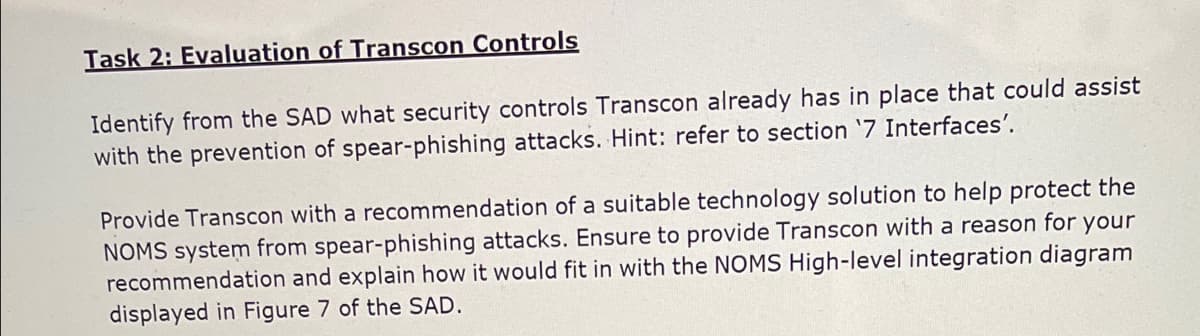Task 2: Evaluation of Transcon Controls
Identify from the SAD what security controls Transcon already has in place that could assist
with the prevention of spear-phishing attacks. Hint: refer to section '7 Interfaces'.
Provide Transcon with a recommendation of a suitable technology solution to help protect the
NOMS system from spear-phishing attacks. Ensure to provide Transcon with a reason for your
recommendation and explain how it would fit in with the NOMS High-level integration diagram
displayed in Figure 7 of the SAD.
