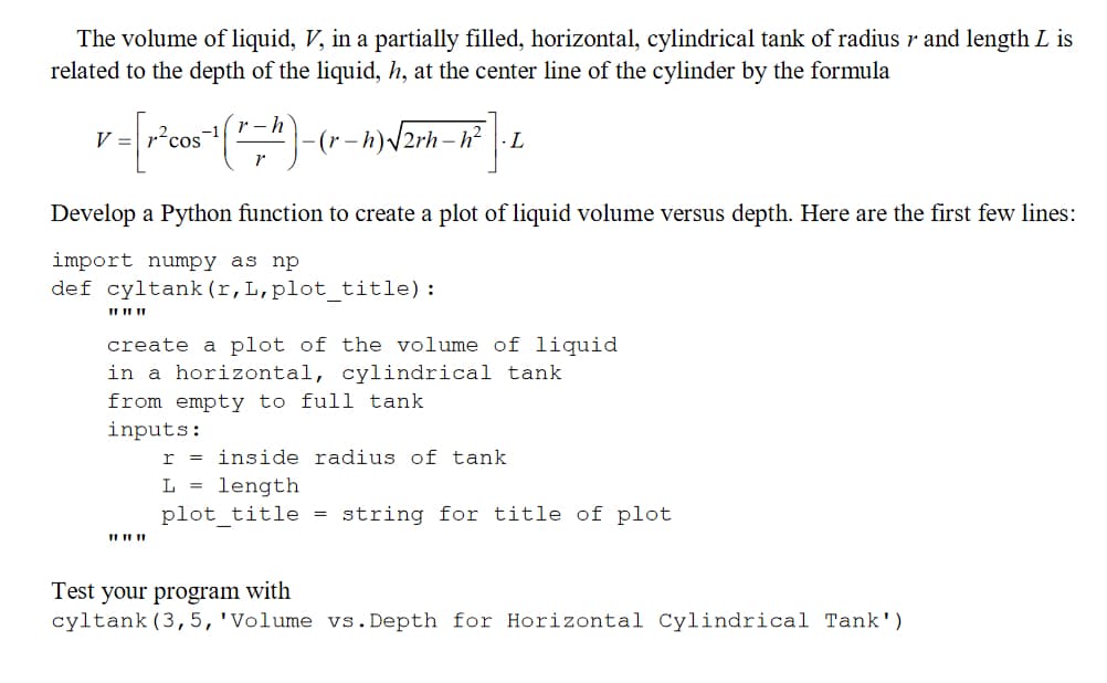 The volume of liquid, V, in a partially filled, horizontal, cylindrical tank of radius v and length L is
related to the depth of the liquid, h, at the center line of the cylinder by the formula
r-h
V
v=[r ² cos ¹ (1=^) - -(r-h)√√2rh-h² ·L
Develop a Python function to create a plot of liquid volume versus depth. Here are the first few lines:
import numpy as np
def cyltank (r, L, plot_title):
11 11 11
create a plot of the volume of liquid
in a horizontal, cylindrical tank
from empty to full tank
inputs:
r
L = length
plot_title
I
inside radius of tank
=
string for title of plot
Test your program with
cyltank (3, 5, 'Volume vs. Depth for Horizontal Cylindrical Tank')