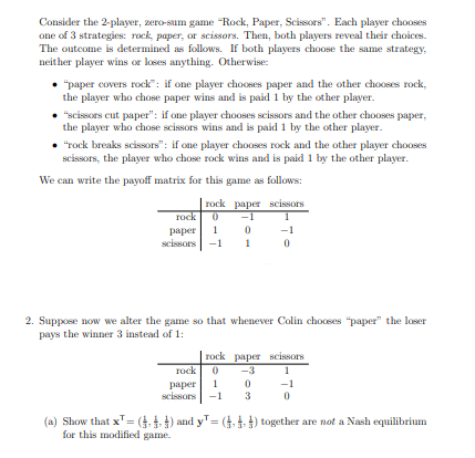 Consider the 2-player, zero-sum game "Rock, Paper, Scissors". Each player chooses
one of 3 strategies: rock, paper, or scissors. Then, both players reveal their choices.
The outcome is determined as follows. If both players choose the same strategy,
neither player wins or loses anything. Otherwise:
"paper covers rock": if one player chooses paper and the other chooses rock,
the player who chose paper wins and is paid 1 by the other player.
"scissors cut paper": if one player chooses scissors and the other chooses paper,
the player who chose scissors wins and is paid 1 by the other player.
"rock breaks scissors": if one player chooses rock and the other player chooses
scissors, the player who chose rock wins and is paid 1 by the other player.
We can write the payoff matrix for this game as follows:
rock paper scissors
rock 0
paper 1 0
scissors
2. Suppose now we alter the game so that whenever Colin chooses "paper" the loser
pays the winner 3 instead of 1:
rock paper scissors
rock 0
paper 1
scissors
-3
0
3
(a) Show that x¹ = (-) and y¹ = (4) together are not a Nash equilibrium
for this modified game.