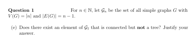 Question 1
For nЄ N, let Gn be the set of all simple graphs G with
V(G)= [n] and |E(G)| = n = 1.
(e) Does there exist an element of G7 that is connected but not a tree? Justify your
answer.