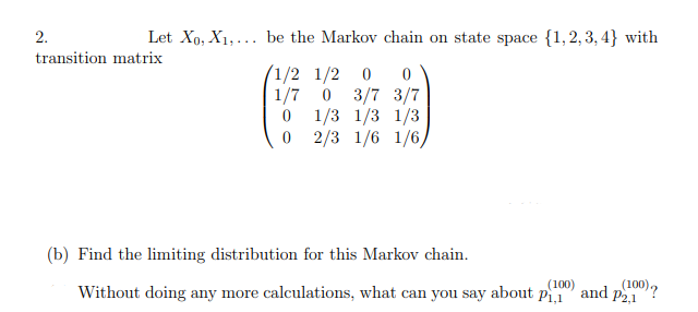 2.
Let Xo, X₁,... be the Markov chain on state space {1,2,3,4} with
transition matrix
1/2 1/2 0 0
1/7] 0 3/7 3/7
1/3 1/3 1/3
0 2/3 1/6 1/6,
0
(b) Find the limiting distribution for this Markov chain.
(100)
(100) ?
Without doing any more calculations, what can you say about P₁,1 and P2,1