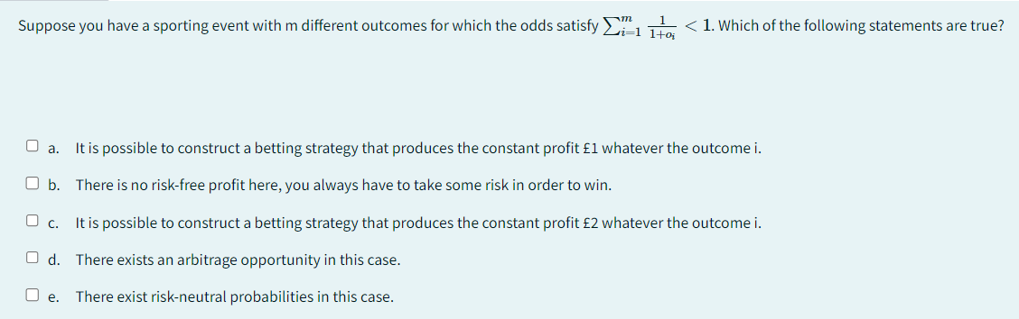 Suppose you have a sporting event with m different outcomes for which the odds satisfy Σi=1170; < 1. Which of the following statements are true?
a. It is possible to construct a betting strategy that produces the constant profit £1 whatever the outcome i.
b. There is no risk-free profit here, you always have to take some risk in order to win.
O c.
It is possible to construct a betting strategy that produces the constant profit £2 whatever the outcome i.
Od. There exists an arbitrage opportunity in this case.
O e. There exist risk-neutral probabilities in this case.