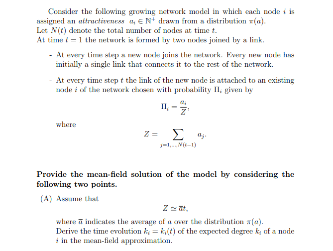 Consider the following growing network model in which each node i is
assigned an attractiveness a € N+ drawn from a distribution (a).
Let N(t) denote the total number of nodes at time t.
At time t = 1 the network is formed by two nodes joined by a link.
- At every time step a new node joins the network. Every new node has
initially a single link that connects it to the rest of the network.
- At every time step t the link of the new node is attached to an existing
node i of the network chosen with probability II, given by
where
ai
II¿
Z
z =
Σ
aj.
j=1,...,N(t-1)
Provide the mean-field solution of the model by considering the
following two points.
(A) Assume that
Zāt,
where a indicates the average of a over the distribution (a).
Derive the time evolution ki = ki(t) of the expected degree k; of a node
i in the mean-field approximation.