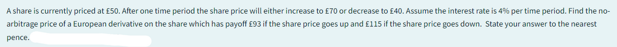 A share is currently priced at £50. After one time period the share price will either increase to £70 or decrease to £40. Assume the interest rate is 4% per time period. Find the no-
arbitrage price of a European derivative on the share which has payoff £93 if the share price goes up and £115 if the share price goes down. State your answer to the nearest
pence.