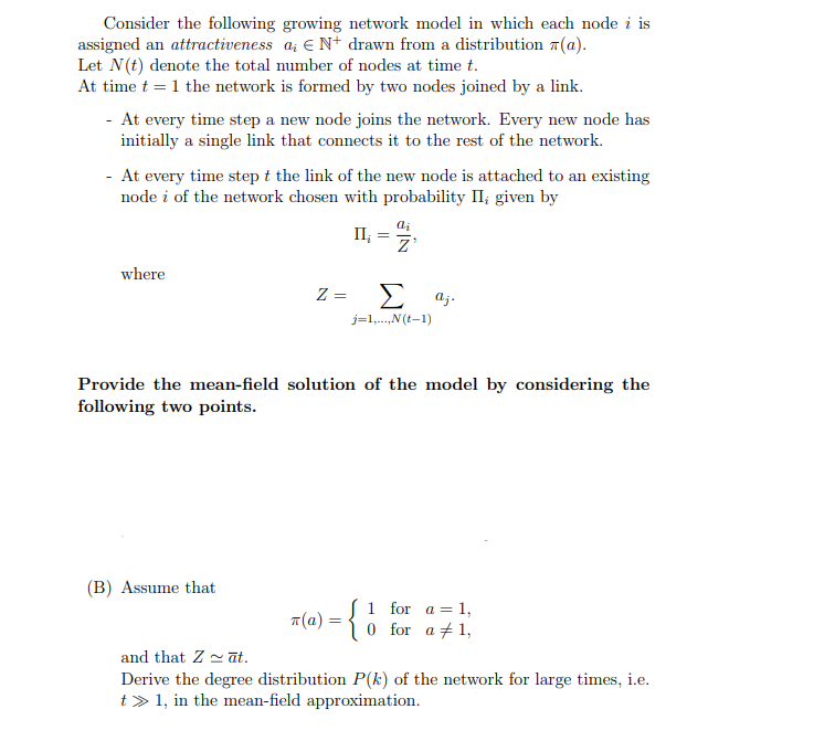 Consider the following growing network model in which each node i is
assigned an attractiveness a € N+ drawn from a distribution (a).
Let N(t) denote the total number of nodes at time t.
At time t = 1 the network is formed by two nodes joined by a link.
At every time step a new node joins the network. Every new node has
initially a single link that connects it to the rest of the network.
- At every time step t the link of the new node is attached to an existing
node i of the network chosen with probability II; given by
where
II₁ =
Ꮓ
Z =
Σ aj.
j=1,...,N(t-1)
Provide the mean-field solution of the model by considering the
following two points.
(B) Assume that
7(a) = {
1 for a 1,
0 for a 1,
=
and that Zāt.
Derive the degree distribution P(k) of the network for large times, i.e.
t>1, in the mean-field approximation.