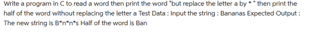 Write a program in C to read a word then print the word "but replace the letter a by * " then print the
half of the word without replacing the letter a Test Data : Input the string : Bananas Expected Output:
The new string is B*n*n*s Half of the word is Ban