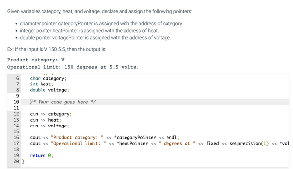 Given variables category, heat, and voltage, declare and assign the following pointers:
character pointer categoryPointer is assigned with the address of category.
• integer pointer heatPointer is assigned with the address of heat.
double pointer voltagePointer is assigned with the address of voltage.
Ex: If the input is V 150 5.5, then the output is:
Product category: V
Operational limit: 150 degrees at 5.5 volts.
6
7
8
9
10
11
12
13
14
15
16
17
18
19
20}
char category;
int heat;
double voltage;
* Your code goes here */
cin>> category;
cin >> heat;
cin>> voltage;
cout << "Product category: " << *categoryPointer << endl;
cout << "Operational limit: "<< *heatPointer << " degrees at " << fixed << setprecision (1) << *vol
return 0;