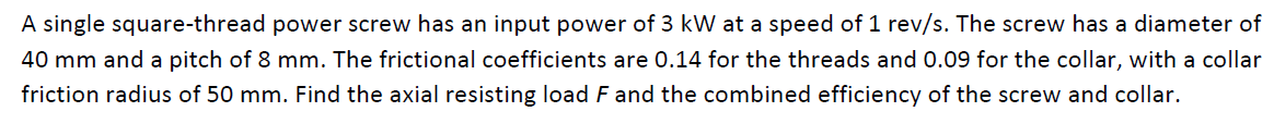 A single square-thread power screw has an input power of 3 kW at a speed of 1 rev/s. The screw has a diameter of
40 mm and a pitch of 8 mm. The frictional coefficients are 0.14 for the threads and 0.09 for the collar, with a collar
friction radius of 50 mm. Find the axial resisting load F and the combined efficiency of the screw and collar.
