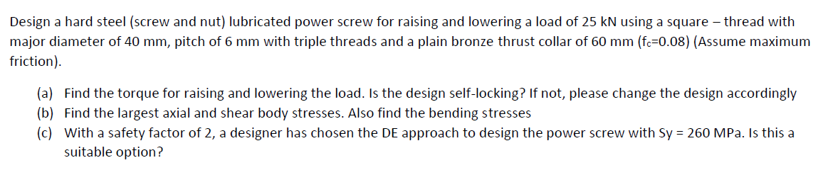 Design a hard steel (screw and nut) lubricated power screw for raising and lowering a load of 25 kN using a square – thread with
major diameter of 40 mm, pitch of 6 mm with triple threads and a plain bronze thrust collar of 60 mm (fc=0.08) (Assume maximum
friction).
(a) Find the torque for raising and lowering the load. Is the design self-locking? If not, please change the design accordingly
(b) Find the largest axial and shear body stresses. Also find the bending stresses
(c) With a safety factor of 2, a designer has chosen the DE approach to design the power screw with Sy = 260 MPa. Is this a
suitable option?
