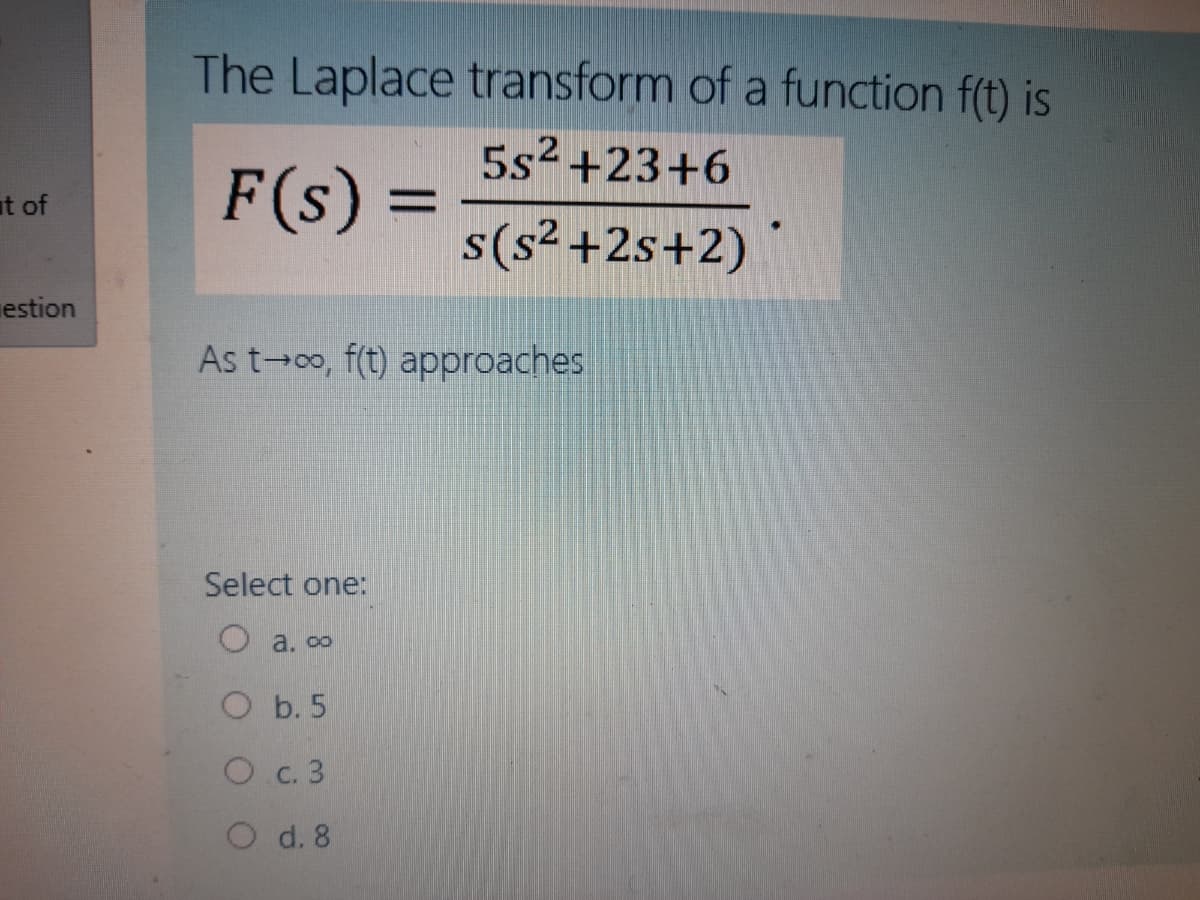 The Laplace transform of a function f(t) is
5s2 +23+6
%3D
s(s² +2s+2)
F(s) =
at of
estion
As t 0o, f(t) approaches
Select one:
O a. ∞
O b. 5
Oc. 3
O d. 8
