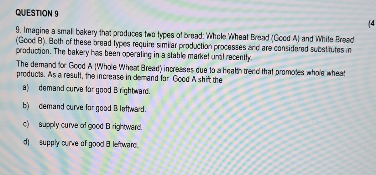 QUESTION 9
9. Imagine a small bakery that produces two types of bread: Whole Wheat Bread (Good A) and White Bread
(Good B). Both of these bread types require similar production processes and are considered substitutes in
production. The bakery has been operating in a stable market until recently.
The demand for Good A (Whole Wheat Bread) increases due to a health trend that promotes whole wheat
products. As a result, the increase in demand for Good A shift the
a) demand curve for good B rightward.
b) demand curve for good B leftward.
c) supply curve of good B rightward.
d) supply curve of good B leftward.
(4